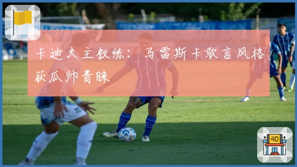 卡迪夫主教练：马雷斯卡敢言风格获瓜帅青睐