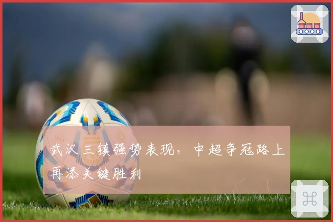 武汉三镇强势表现，中超争冠路上再添关键胜利