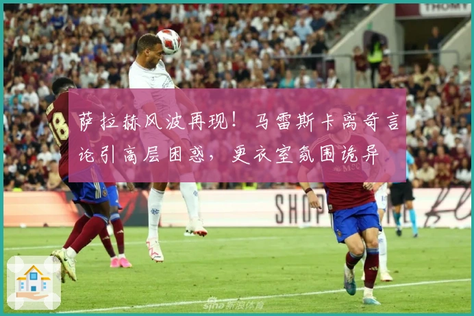 萨拉赫风波再现！马雷斯卡离奇言论引高层困惑，更衣室氛围诡异