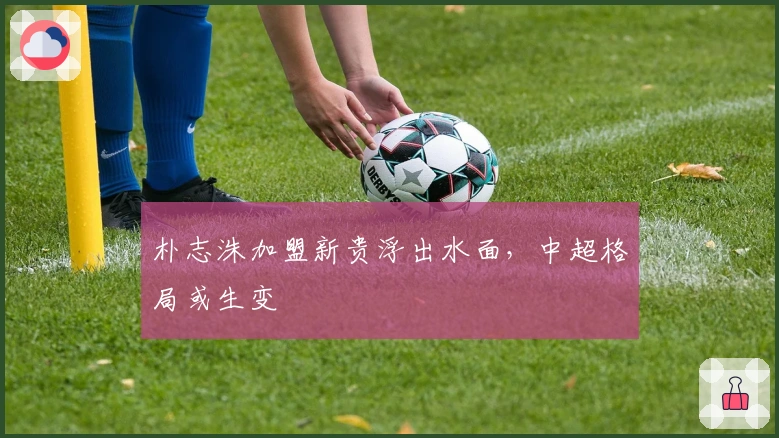 朴志洙加盟新贵浮出水面，中超格局或生变