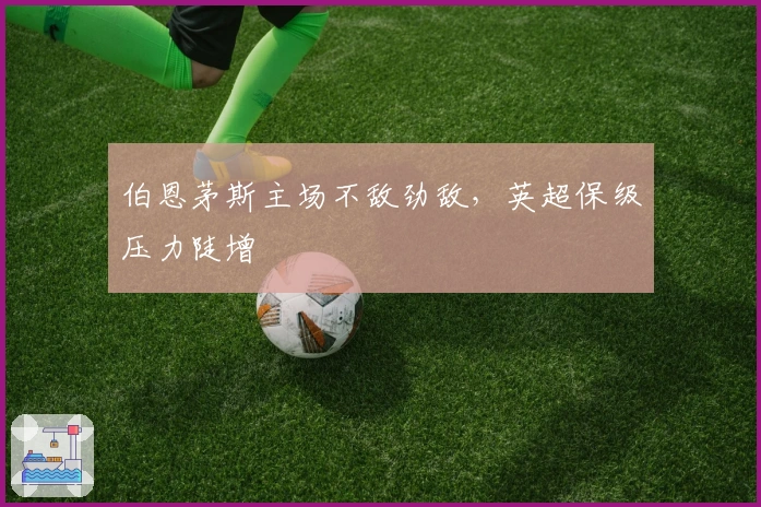 伯恩茅斯主场不敌劲敌，英超保级压力陡增