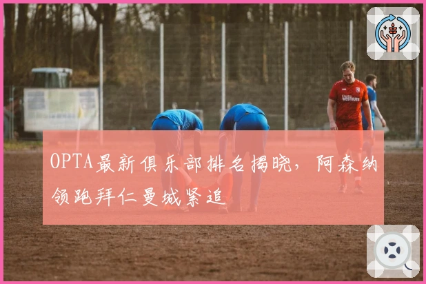 OPTA最新俱乐部排名揭晓，阿森纳领跑拜仁曼城紧追