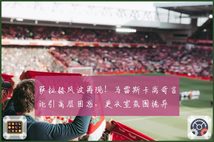 萨拉赫风波再现！马雷斯卡离奇言论引高层困惑，更衣室氛围诡异