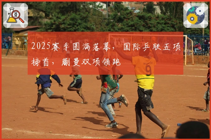 2025赛季圆满落幕，国际乒联五项榜首，蒯曼双项领跑