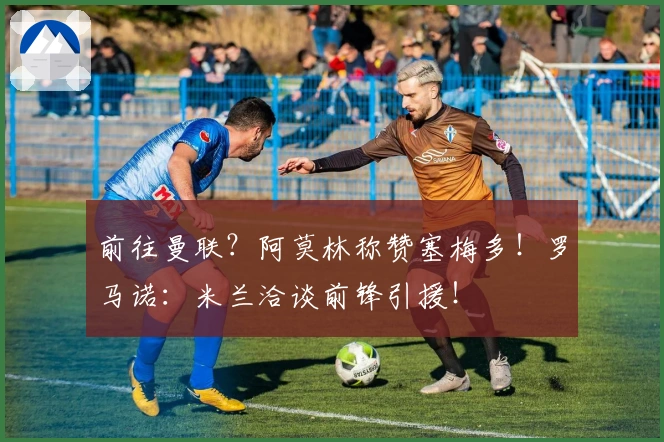 前往曼联？阿莫林称赞塞梅多！罗马诺：米兰洽谈前锋引援！