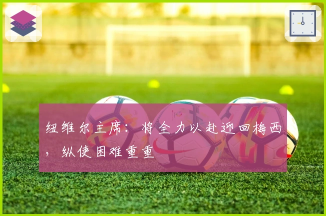 纽维尔主席：将全力以赴迎回梅西，纵使困难重重