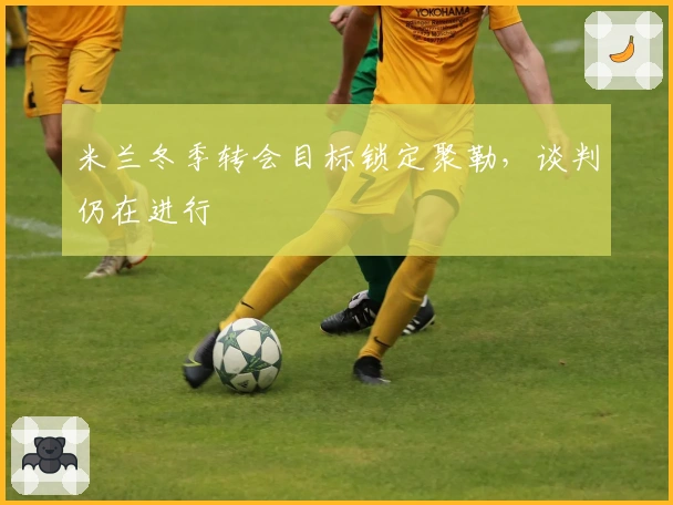 米兰冬季转会目标锁定聚勒，谈判仍在进行