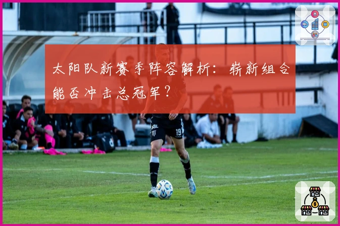 太阳队新赛季阵容解析：崭新组合能否冲击总冠军？