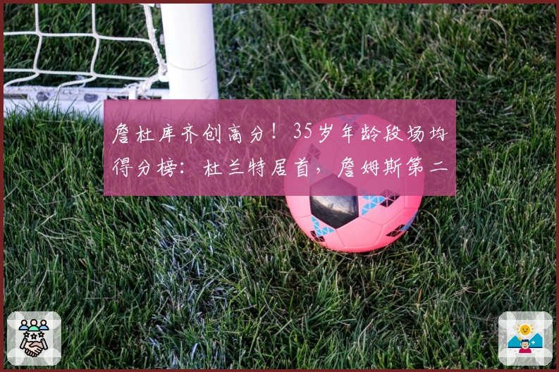 詹杜库齐创高分！35岁年龄段场均得分榜：杜兰特居首，詹姆斯第二，库里第三