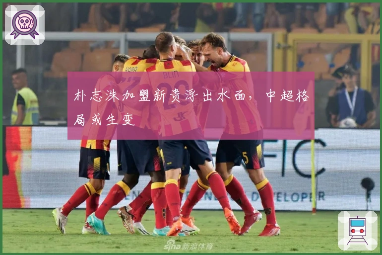 朴志洙加盟新贵浮出水面，中超格局或生变